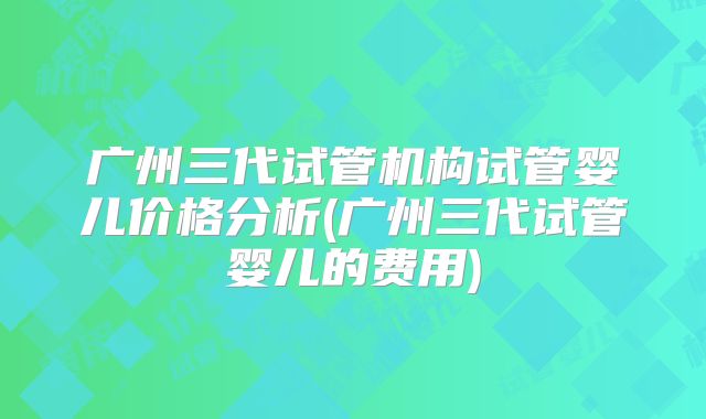 广州三代试管机构试管婴儿价格分析(广州三代试管婴儿的费用)