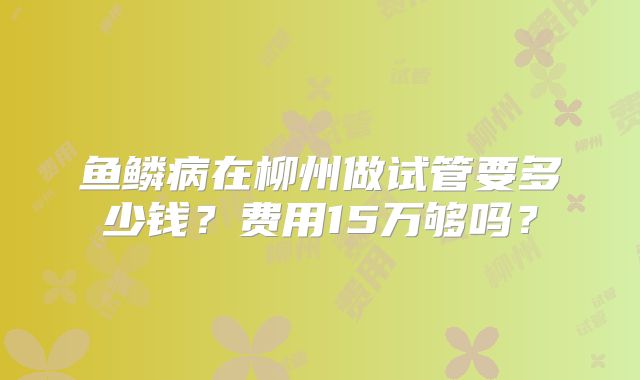 鱼鳞病在柳州做试管要多少钱？费用15万够吗？