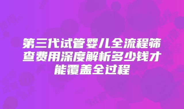 第三代试管婴儿全流程筛查费用深度解析多少钱才能覆盖全过程