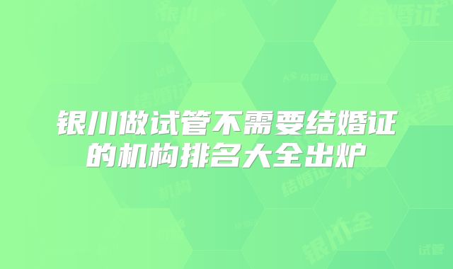 银川做试管不需要结婚证的机构排名大全出炉