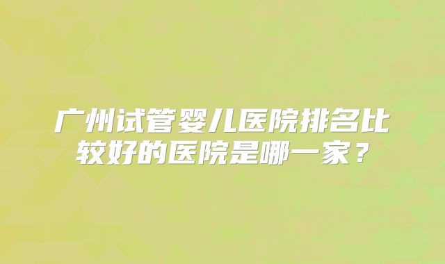 广州试管婴儿医院排名比较好的医院是哪一家?