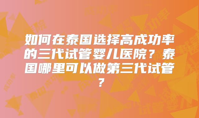 如何在泰国选择高成功率的三代试管婴儿医院？泰国哪里可以做第三代试管？