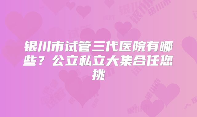 银川市试管三代医院有哪些?公立私立大集合任您挑