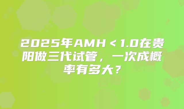 2025年AMH<1.0在贵阳做三代试管,一次成概率有多大?