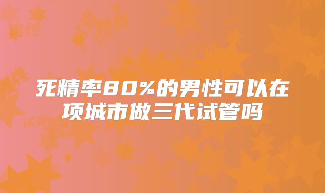死精率80%的男性可以在项城市做三代试管吗