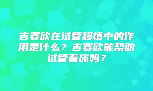 吉赛欣在试管移植中的作用是什么?吉赛欣能帮助试管着床吗?