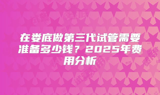 在娄底做第三代试管需要准备多少钱?2025年费用分析