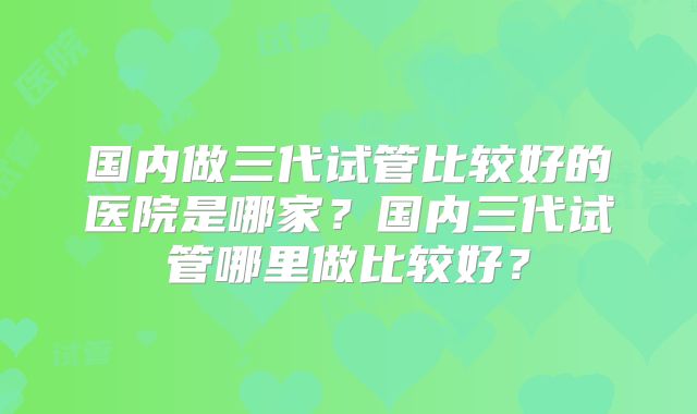 国内做三代试管比较好的医院是哪家?国内三代试管哪里做比较好?