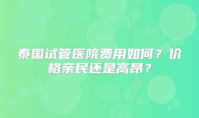 泰国试管医院费用如何?价格亲民还是高昂?