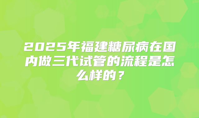 2025年福建糖尿病在国内做三代试管的流程是怎么样的?