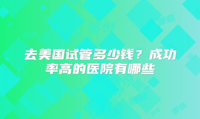 去美国试管多少钱？成功率高的医院有哪些
