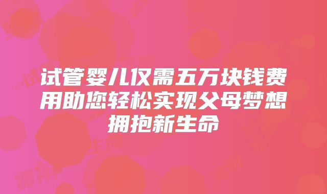 试管婴儿仅需五万块钱费用助您轻松实现父母梦想拥抱新生命