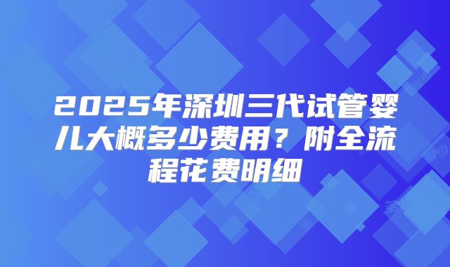 2025年深圳三代试管婴儿大概多少费用？附全流程花费明细