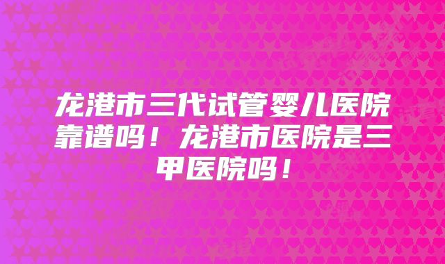 龙港市三代试管婴儿医院靠谱吗!龙港市医院是三甲医院吗!