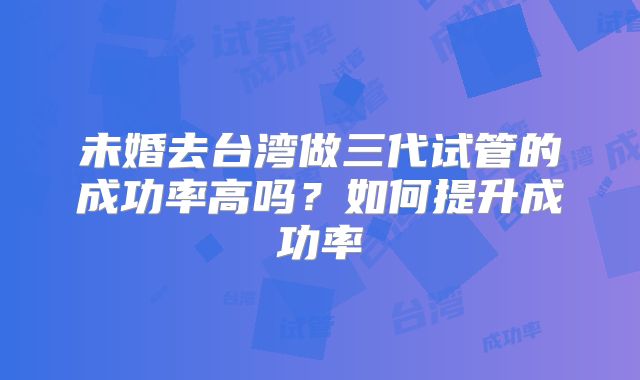 未婚去台湾做三代试管的成功率高吗?如何提升成功率