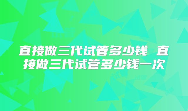 直接做三代试管多少钱 直接做三代试管多少钱一次