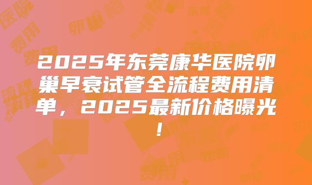 2025年东莞康华医院卵巢早衰试管全流程费用清单,2025最新价格曝光!
