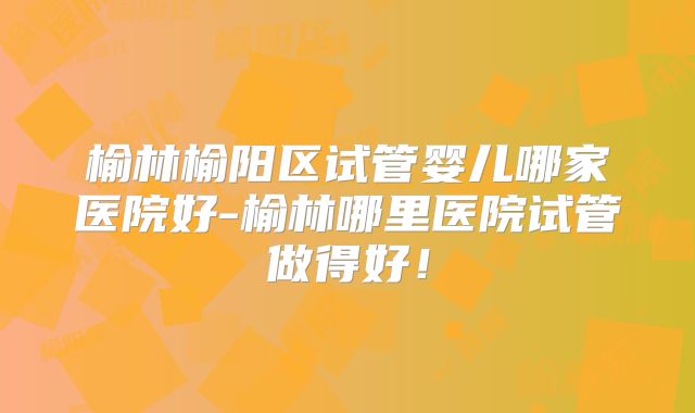 榆林榆阳区试管婴儿哪家医院好-榆林哪里医院试管做得好！