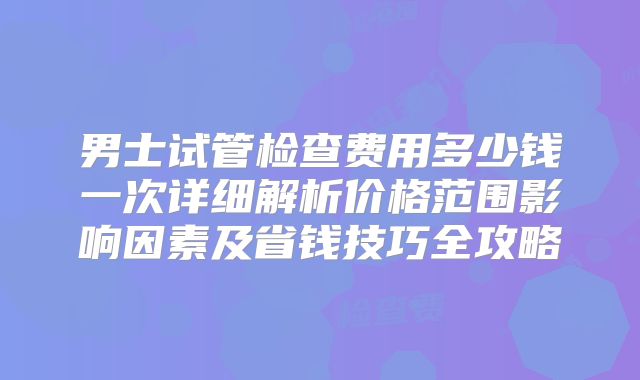 男士试管检查费用多少钱一次详细解析价格范围影响因素及省钱技巧全攻略