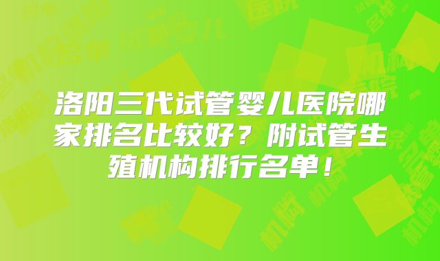 洛阳三代试管婴儿医院哪家排名比较好?附试管生殖机构排行名单!