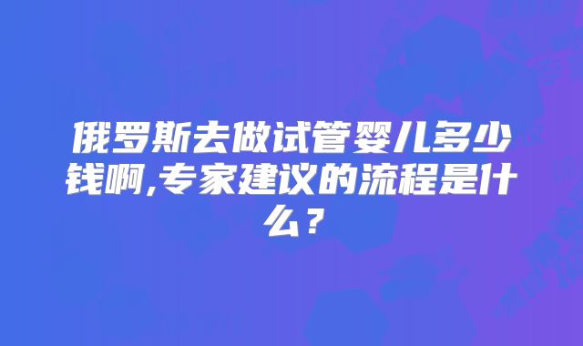 俄罗斯去做试管婴儿多少钱啊,专家建议的流程是什么?