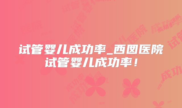 试管婴儿成功率_西囡医院试管婴儿成功率！