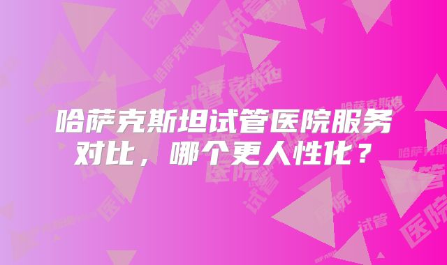 哈萨克斯坦试管医院服务对比,哪个更人性化?