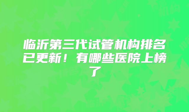 临沂第三代试管机构排名已更新！有哪些医院上榜了