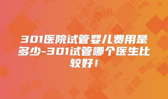 301医院试管婴儿费用是多少-301试管哪个医生比较好!