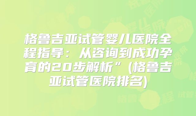格鲁吉亚试管婴儿医院全程指导：从咨询到成功孕育的20步解析”(格鲁吉亚试管医院排名)