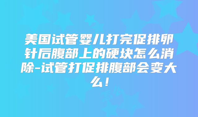 美国试管婴儿打完促排卵针后腹部上的硬块怎么消除-试管打促排腹部会变大么!