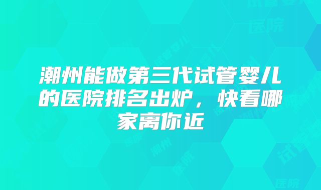 潮州能做第三代试管婴儿的医院排名出炉,快看哪家离你近