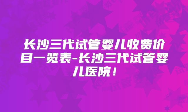 长沙三代试管婴儿收费价目一览表-长沙三代试管婴儿医院！