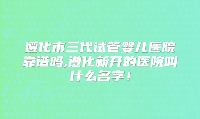 遵化市三代试管婴儿医院靠谱吗,遵化新开的医院叫什么名字！