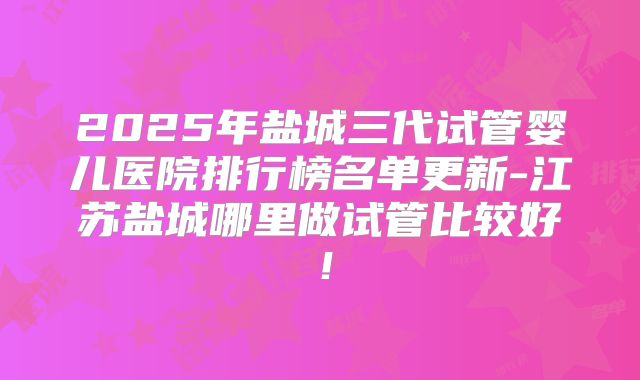 2025年盐城三代试管婴儿医院排行榜名单更新-江苏盐城哪里做试管比较好!