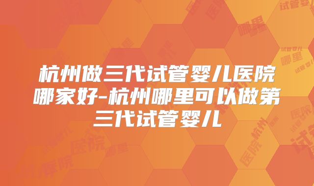 杭州做三代试管婴儿医院哪家好-杭州哪里可以做第三代试管婴儿