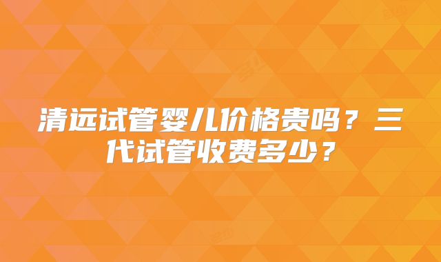 清远试管婴儿价格贵吗?三代试管收费多少?