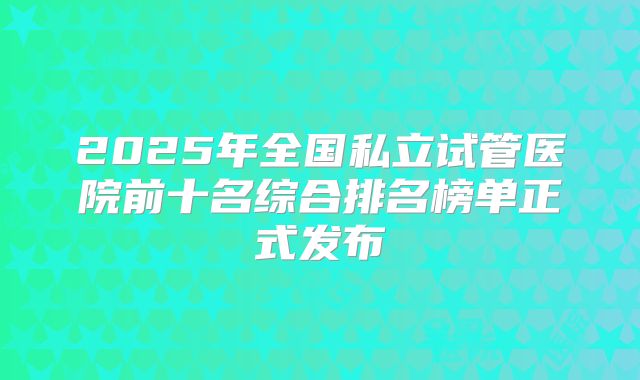 2025年全国私立试管医院前十名综合排名榜单正式发布