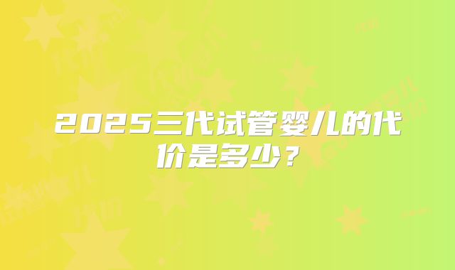 2025三代试管婴儿的代价是多少?