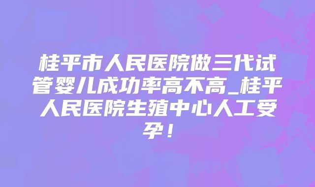 桂平市人民医院做三代试管婴儿成功率高不高_桂平人民医院生殖中心人工受孕！
