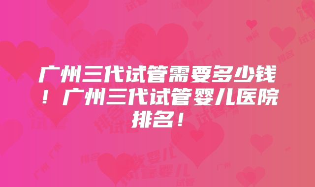 广州三代试管需要多少钱!广州三代试管婴儿医院排名!
