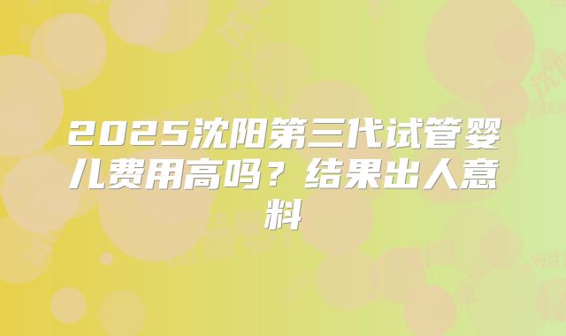 2025沈阳第三代试管婴儿费用高吗?结果出人意料