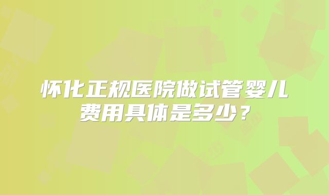怀化正规医院做试管婴儿费用具体是多少？
