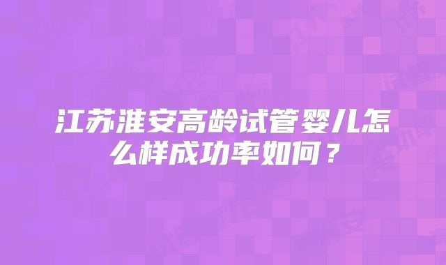 江苏淮安高龄试管婴儿怎么样成功率如何?