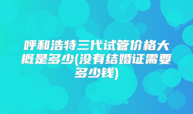 呼和浩特三代试管价格大概是多少(没有结婚证需要多少钱)