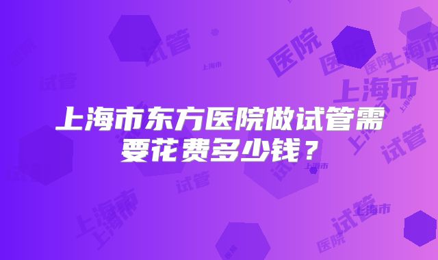 上海市东方医院做试管需要花费多少钱?