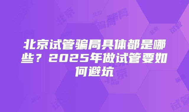 北京试管骗局具体都是哪些？2025年做试管要如何避坑