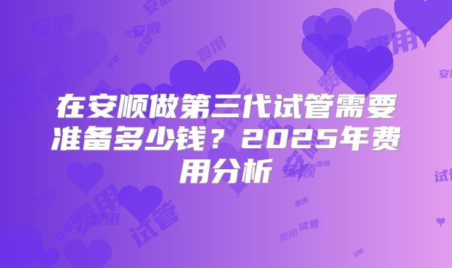 在安顺做第三代试管需要准备多少钱？2025年费用分析