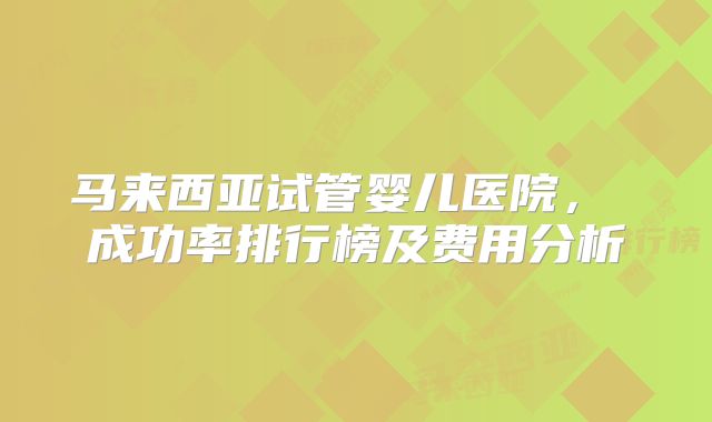 马来西亚试管婴儿医院， 成功率排行榜及费用分析