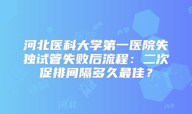 河北医科大学第一医院失独试管失败后流程:二次促排间隔多久最佳?